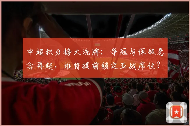 中超积分榜大洗牌:争冠与保级悬念再起,谁将提前锁定亚战席位?