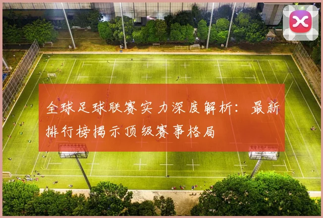 全球足球联赛实力深度解析：最新排行榜揭示顶级赛事格局