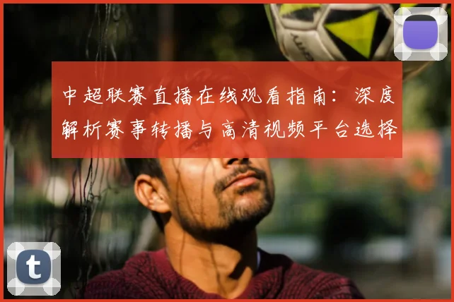 中超联赛直播在线观看指南：深度解析赛事转播与高清视频平台选择