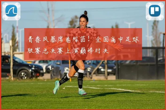 青春风暴席卷绿茵！全国高中足球联赛总决赛上演巅峰对决