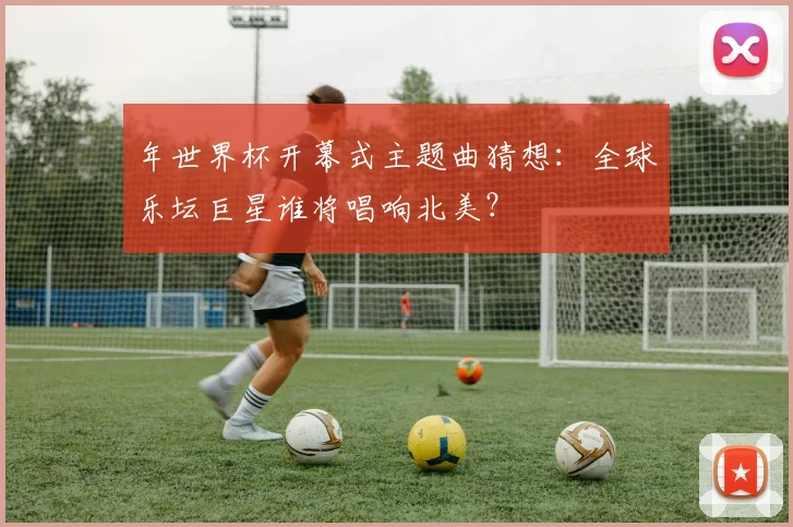 年世界杯开幕式主题曲猜想:全球乐坛巨星谁将唱响北美?