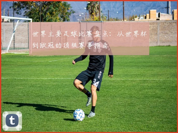 世界主要足球比赛盘点:从世界杯到欧冠的顶级赛事指南