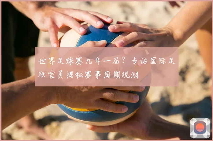 世界足球赛几年一届?专访国际足联官员揭秘赛事周期规划