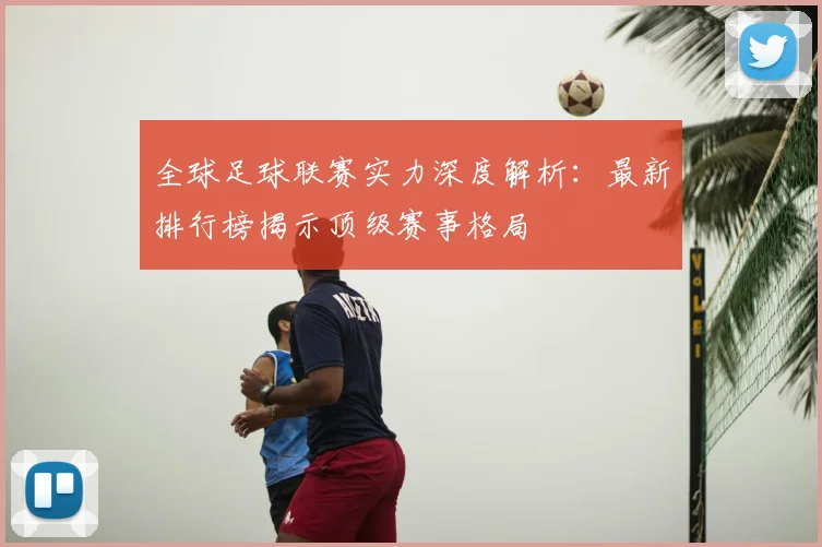 全球足球联赛实力深度解析：最新排行榜揭示顶级赛事格局